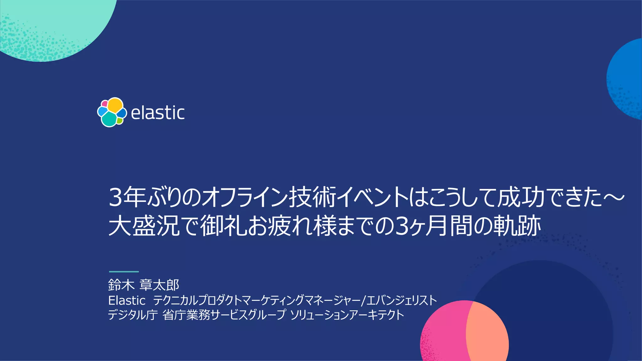 3年ぶりのオフライン技術イベントはこうして成功できた〜
⼤盛況で御礼お疲れ様までの3ヶ⽉間の軌跡
鈴⽊ 章太郎
Elastic テクニカルプロダクトマーケティングマネージャー/エバンジェリスト
デジタル庁 省庁業務サービスグループ ソリューションアーキテクト
 
