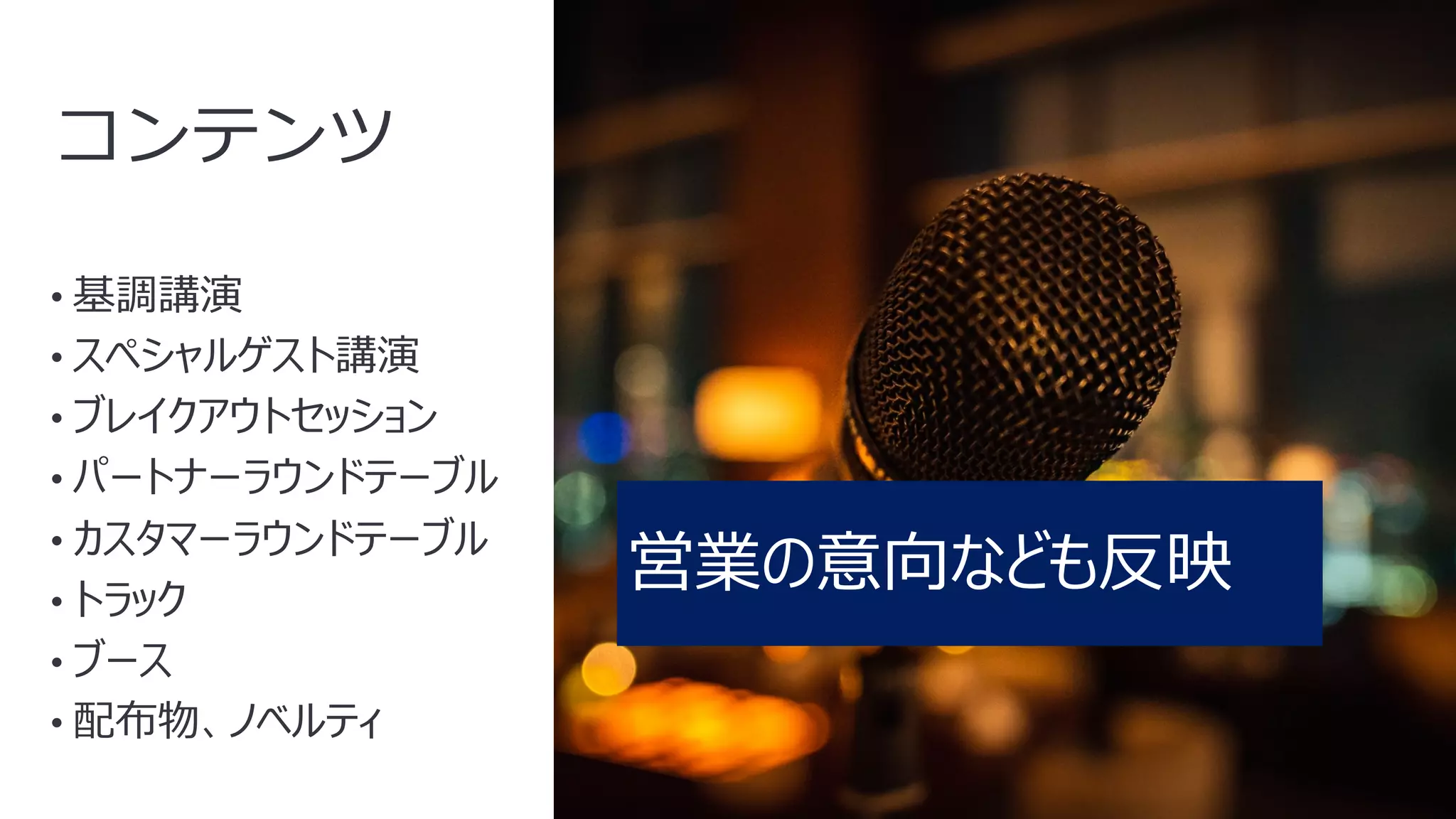 14
コンテンツ
• 基調講演
• スペシャルゲスト講演
• ブレイクアウトセッション
• パートナーラウンドテーブル
• カスタマーラウンドテーブル
• トラック
• ブース
• 配布物、ノベルティ
営業の意向なども反映
 