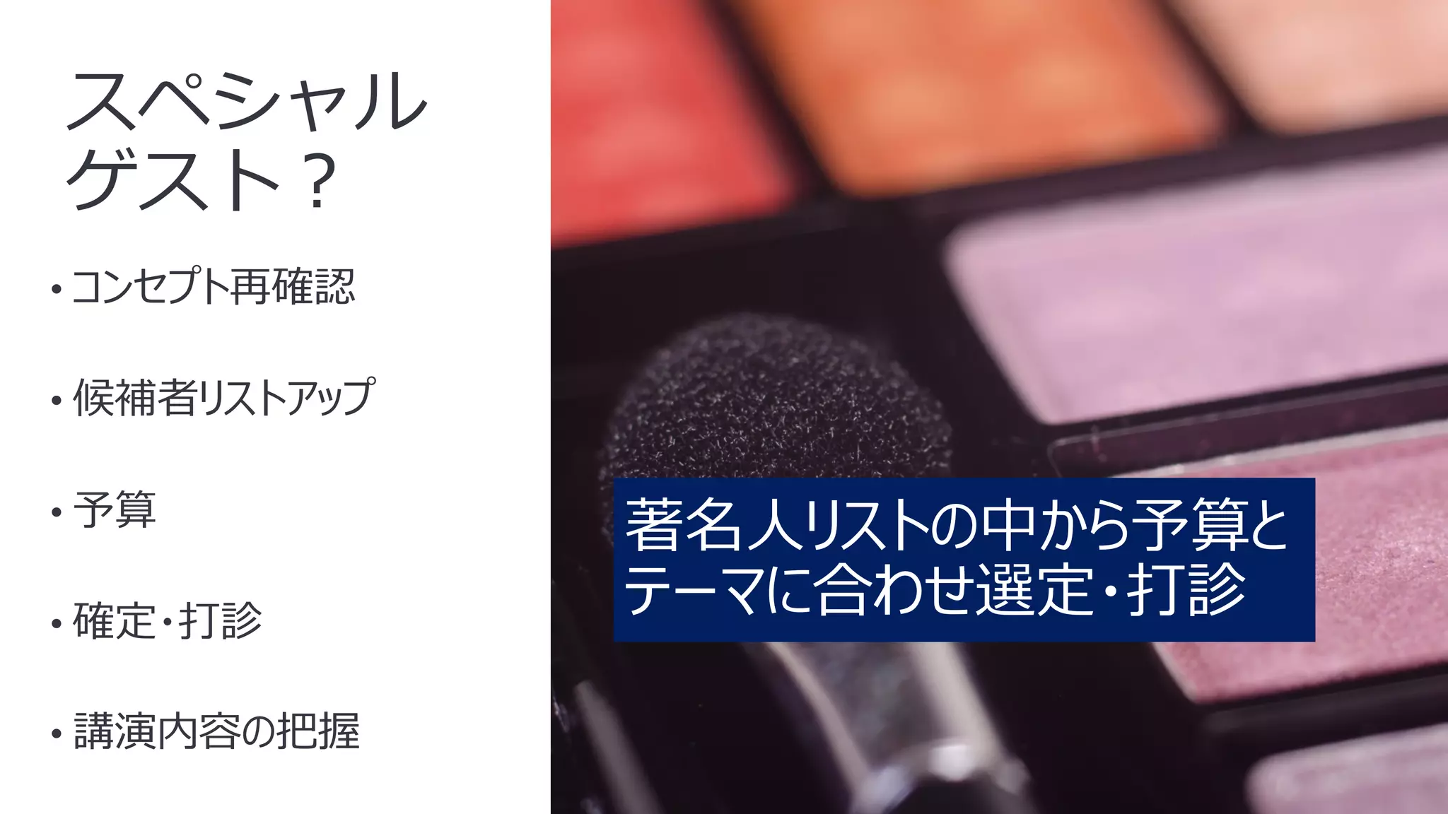 15
スペシャル
ゲスト︖
• コンセプト再確認
• 候補者リストアップ
• 予算
• 確定・打診
• 講演内容の把握
著名⼈リストの中から予算と
テーマに合わせ選定・打診
 