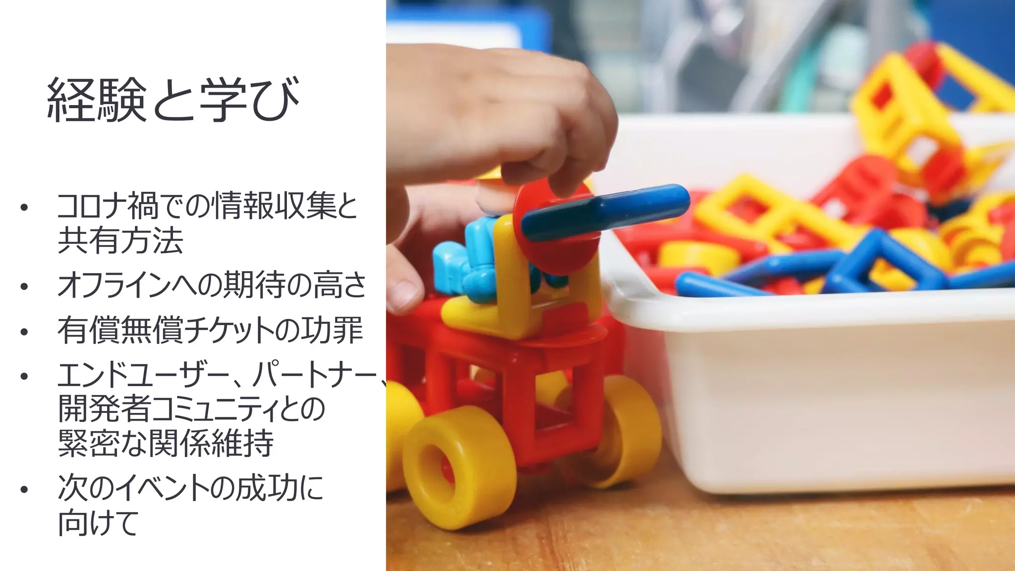 46
経験と学び
• コロナ禍での情報収集と
共有⽅法
• オフラインへの期待の⾼さ
• 有償無償チケットの功罪
• エンドユーザー、パートナー、
開発者コミュニティとの
緊密な関係維持
• 次のイベントの成功に
向けて
 