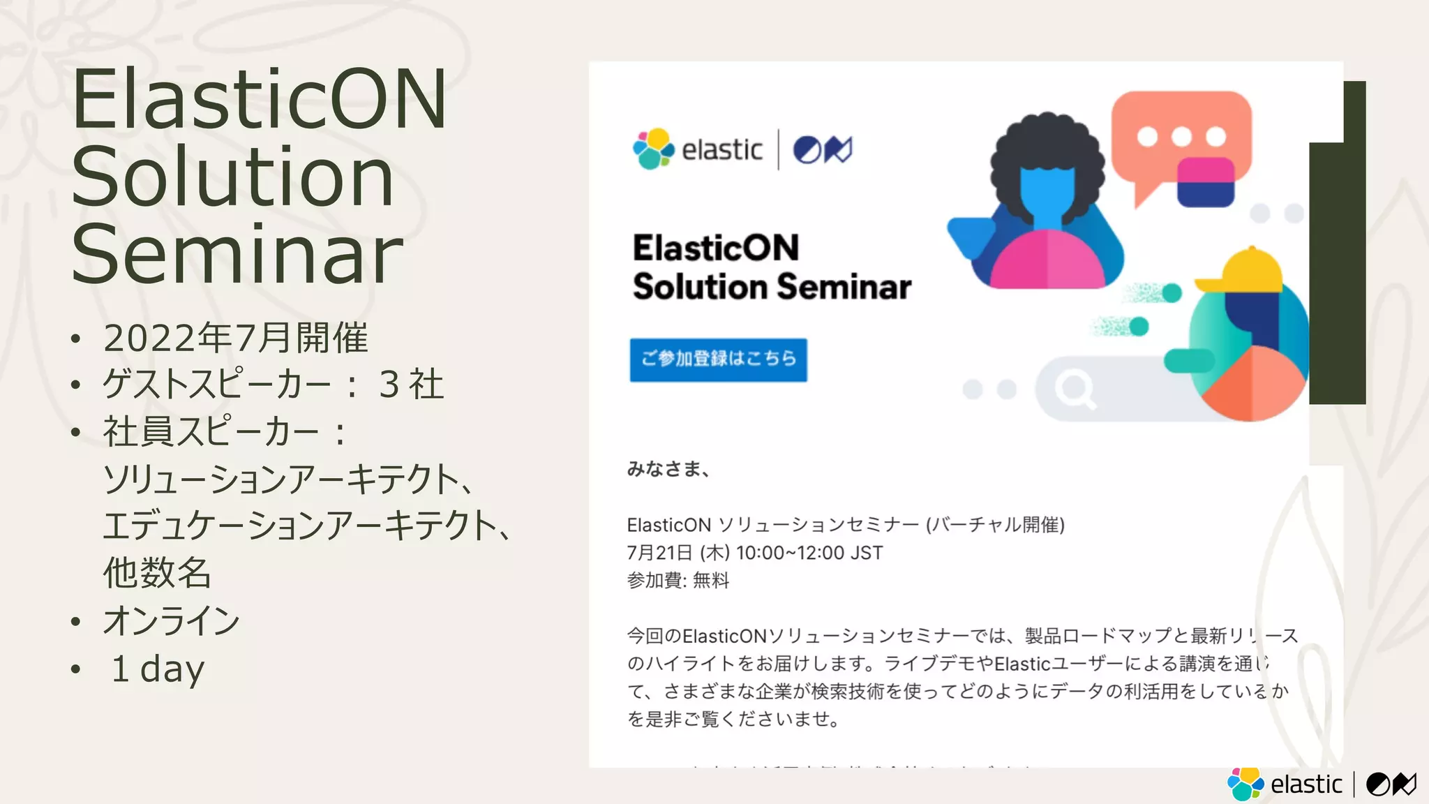 ElasticON
Solution
Seminar
• 2022年7⽉開催
• ゲストスピーカー︓３社
• 社員スピーカー︓
ソリューションアーキテクト、
エデュケーションアーキテクト、
他数名
• オンライン
• １day
 