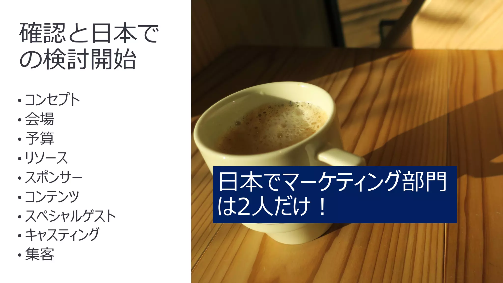 8
確認と⽇本で
の検討開始
• コンセプト
• 会場
• 予算
• リソース
• スポンサー
• コンテンツ
• スペシャルゲスト
• キャスティング
• 集客
⽇本でマーケティング部⾨
は2⼈だけ︕
 