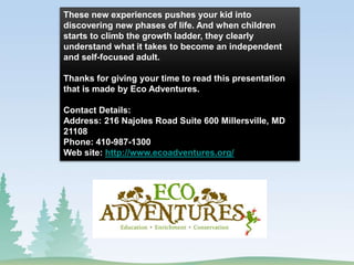 These new experiences pushes your kid into
discovering new phases of life. And when children
starts to climb the growth ladder, they clearly
understand what it takes to become an independent
and self-focused adult.
Thanks for giving your time to read this presentation
that is made by Eco Adventures.
Contact Details:
Address: 216 Najoles Road Suite 600 Millersville, MD
21108
Phone: 410-987-1300
Web site: http://www.ecoadventures.org/
 