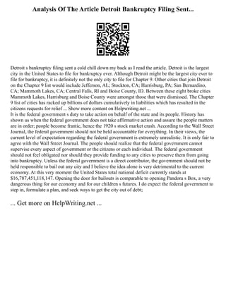 Analysis Of The Article Detroit Bankruptcy Filing Sent...
Detroit s bankruptcy filing sent a cold chill down my back as I read the article. Detroit is the largest
city in the United States to file for bankruptcy ever. Although Detroit might be the largest city ever to
file for bankruptcy, it is definitely not the only city to file for Chapter 9. Other cities that join Detroit
on the Chapter 9 list would include Jefferson, AL; Stockton, CA; Harrisburg, PA; San Bernardino,
CA; Mammoth Lakes, CA; Central Falls, RI and Boise County, ID. Between these eight broke cities
Mammoth Lakes, Harrisburg and Boise County were amongst those that were dismissed. The Chapter
9 list of cities has racked up billions of dollars cumulatively in liabilities which has resulted in the
citizens requests for relief ... Show more content on Helpwriting.net ...
It is the federal government s duty to take action on behalf of the state and its people. History has
shown us when the federal government does not take affirmative action and assure the people matters
are in order; people become frantic, hence the 1920 s stock market crash. According to the Wall Street
Journal, the federal government should not be held accountable for everything. In their views, the
current level of expectation regarding the federal government is extremely unrealistic. It is only fair to
agree with the Wall Street Journal. The people should realize that the federal government cannot
supervise every aspect of government or the citizens or each individual. The federal government
should not feel obligated nor should they provide funding to any cities to preserve them from going
into bankruptcy. Unless the federal government is a direct contributor, the government should not be
held responsible to bail out any city and I believe the idea alone is very detrimental to the current
economy. At this very moment the United States total national deficit currently stands at
$16,787,451,118,147. Opening the door for bailouts is comparable to opening Pandora s Box, a very
dangerous thing for our economy and for our children s futures. I do expect the federal government to
step in, formulate a plan, and seek ways to get the city out of debt;
... Get more on HelpWriting.net ...
 
