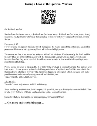 Taking a Look at the Spiritual Warfare
the Spiritual warfare
Spiritual warfare is not a theory. Spiritual warfare is not a rote. Spiritual warfare is not just to simply
unknown. No. Spiritual warfare is a daily practice of those who believe in Jesus Christ as Lord and
Savior.
Ephesians 6: 12
For we wrestle not against flesh and blood, but against the rulers, against the authorities, against the
powers of this dark world, against spiritual wickedness in high places.
The enemy we face is not a man but a demon with all his minions. Who is actually the devil and his
friends? They are a third of the angels with the boss named Lucifer who has been a rebellion in
heaven, therefore they were expelled from Heaven and wander in this world while waiting for the
punishment of hell fire.
People would not want to believe, like it or not will be involved in spiritual warfare. You can not say, I
love peace, I do not want to be involved although the battle of spiritual warfare! Because of this fact
there is always a battle in everyday life. Since you became a follower of Christ, the devil will make
you his enemy and constantly trying to attack and deceive you.
The devil is like a thief, for believers.
John 10:10 a
The thief comes only to steal and kill and destroy.
Satan obviously wants to steal thanks to you, kill your life, and you destroy the earth and in hell. That
is why every follower of Christ shall participate in this spiritual warfare.
Should we believe this fear to our enemies (the devil / demon)? Can /
... Get more on HelpWriting.net ...
 