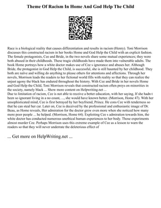 Theme Of Racism In Home And God Help The Child
Race is a biological reality that causes differentiation and results in racism (Henry). Toni Morrison
discusses this constructed racism in her books Home and God Help the Child with an explicit fashion.
The female protagonists, Cee and Bride, in the two novels share some mutual experiences; they were
both abused in their childhoods. These tragic childhoods have made them into vulnerable adults. The
book Home portrays how a white doctor makes use of Cee s ignorance and abuses her. Although
Bride, the protagonist in God Help the Child, is successful, she is still haunted by her childhood. They
both are naïve and willing do anything to please others for attentions and affections. Through her
novels, Morrison leads the readers to her fictional world fills with reality so that they can realize the
unjust agony the black has endured throughout the history. With Cee and Bride in her novels Home
and God Help the Child, Toni Morrison reveals that constructed racism often preys on minorities in
the society, namely black ... Show more content on Helpwriting.net ...
Due to limitation of racism, Cee is not able to receive a better education, with her saying, If she hadn t
been so ignorant living in a no count, ..., she would have known better. (Morrison, Home 47). With her
unsophisticated mind, Cee is first betrayed by her boyfriend, Prince. He cons Cee with tenderness so
that he can steal her car. Later on, Cee is deceived by the professional and enthusiastic image of Dr.
Beau, as Home reveals, Her admiration for the doctor grew even more when she noticed how many
more poor people ... he helped. (Morrison, Home 64). Exploiting Cee s admiration towards him, the
white doctor has conducted numerous unethical human experiences to her body. Those experiments
almost murder Cee. Perhaps Morrison uses this extreme example of Cee as a lesson to warn the
readers so that they will never underrate the deleterious effect of
... Get more on HelpWriting.net ...
 