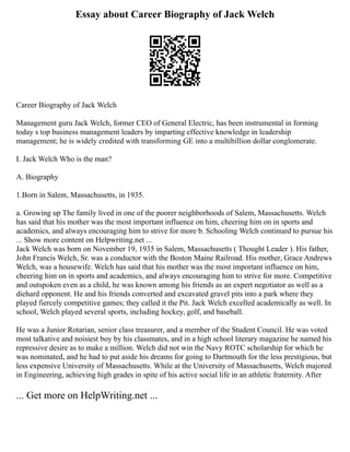 Essay about Career Biography of Jack Welch
Career Biography of Jack Welch
Management guru Jack Welch, former CEO of General Electric, has been instrumental in forming
today s top business management leaders by imparting effective knowledge in leadership
management; he is widely credited with transforming GE into a multibillion dollar conglomerate.
I. Jack Welch Who is the man?
A. Biography
1.Born in Salem, Massachusetts, in 1935.
a. Growing up The family lived in one of the poorer neighborhoods of Salem, Massachusetts. Welch
has said that his mother was the most important influence on him, cheering him on in sports and
academics, and always encouraging him to strive for more b. Schooling Welch continued to pursue his
... Show more content on Helpwriting.net ...
Jack Welch was born on November 19, 1935 in Salem, Massachusetts ( Thought Leader ). His father,
John Francis Welch, Sr. was a conductor with the Boston Maine Railroad. His mother, Grace Andrews
Welch, was a housewife. Welch has said that his mother was the most important influence on him,
cheering him on in sports and academics, and always encouraging him to strive for more. Competitive
and outspoken even as a child, he was known among his friends as an expert negotiator as well as a
diehard opponent. He and his friends converted and excavated gravel pits into a park where they
played fiercely competitive games; they called it the Pit. Jack Welch excelled academically as well. In
school, Welch played several sports, including hockey, golf, and baseball.
He was a Junior Rotarian, senior class treasurer, and a member of the Student Council. He was voted
most talkative and noisiest boy by his classmates, and in a high school literary magazine he named his
repressive desire as to make a million. Welch did not win the Navy ROTC scholarship for which he
was nominated, and he had to put aside his dreams for going to Dartmouth for the less prestigious, but
less expensive University of Massachusetts. While at the University of Massachusetts, Welch majored
in Engineering, achieving high grades in spite of his active social life in an athletic fraternity. After
... Get more on HelpWriting.net ...
 
