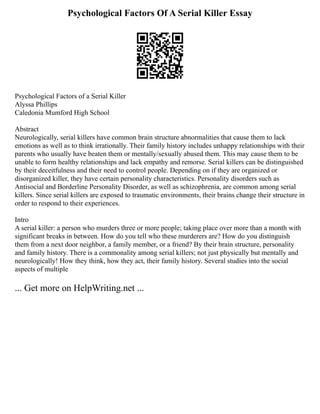 Psychological Factors Of A Serial Killer Essay
Psychological Factors of a Serial Killer
Alyssa Phillips
Caledonia Mumford High School
Abstract
Neurologically, serial killers have common brain structure abnormalities that cause them to lack
emotions as well as to think irrationally. Their family history includes unhappy relationships with their
parents who usually have beaten them or mentally/sexually abused them. This may cause them to be
unable to form healthy relationships and lack empathy and remorse. Serial killers can be distinguished
by their deceitfulness and their need to control people. Depending on if they are organized or
disorganized killer, they have certain personality characteristics. Personality disorders such as
Antisocial and Borderline Personality Disorder, as well as schizophrenia, are common among serial
killers. Since serial killers are exposed to traumatic environments, their brains change their structure in
order to respond to their experiences.
Intro
A serial killer: a person who murders three or more people; taking place over more than a month with
significant breaks in between. How do you tell who these murderers are? How do you distinguish
them from a next door neighbor, a family member, or a friend? By their brain structure, personality
and family history. There is a commonality among serial killers; not just physically but mentally and
neurologically! How they think, how they act, their family history. Several studies into the social
aspects of multiple
... Get more on HelpWriting.net ...
 