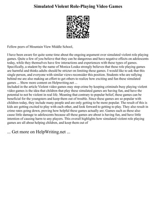 Simulated Violent Role-Playing Video Games
Fellow peers of Mountain View Middle School,
I have been aware for quite some time about the ongoing argument over simulated violent role playing
games. Quite a few of you believe that they can be dangerous and have negative effects on adolescents
today, while they themselves have few interactions and experiences with these types of games.
Specifically, a student by the name of Monica Louka strongly believes that these role playing games
are harmful and thinks adults should be stricter on limiting these games. I would like to ask that this
single person, and everyone with similar views reconsider this position. Students who are rallying
behind me are also making an effort to get others to realize how exciting and fun these simulated
games ... Show more content on Helpwriting.net ...
Included in the article Violent video games may stop crime by keeping criminals busy playing violent
video games is the idea that children that play these simulated games are having fun, and have the
potential to not be violent in real life. Meaning that contrary to popular belief, these games can be
beneficial for the youngsters and keep them out of trouble. Since these games are so popular with
children today, they include many people and are only getting to be more popular. The result of this is
kids are getting excited to play with each other, and look forward to getting to play. They also result in
crime rates going down, proving how helpful these games actually are. Games such as these also
cause little damage to adolescents because all these games are about is having fun, and have little
intention of causing harm to any players. This overall highlights how simulated violent role playing
games are all about helping children, and keep them out of
... Get more on HelpWriting.net ...
 