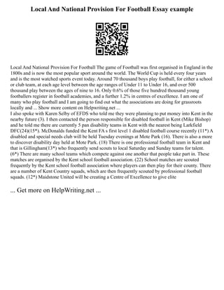 Local And National Provision For Football Essay example
Local And National Provision For Football The game of Football was first organised in England in the
1800s and is now the most popular sport around the world. The World Cup is held every four years
and is the most watched sports event today. Around 70 thousand boys play football, for either a school
or club team, at each age level between the age ranges of Under 11 to Under 16, and over 500
thousand play between the ages of nine to 16. Only 0.6% of those five hundred thousand young
footballers register in football academies, and a further 1.2% in centres of excellence. I am one of
many who play football and I am going to find out what the associations are doing for grassroots
locally and ... Show more content on Helpwriting.net ...
I also spoke with Karen Selby of EFDS who told me they were planning to put money into Kent in the
nearby future (3). I then contacted the person responsible for disabled football in Kent (Mike Bishop)
and he told me there are currently 5 pan disability teams in Kent with the nearest being Larkfield
DFC(24)(15*). McDonalds funded the Kent FA s first level 1 disabled football course recently (11*) A
disabled and special needs club will be held Tuesday evenings at Mote Park (16). There is also a more
to discover disability day held at Mote Park. (18) There is one professional football team in Kent and
that is Gillingham(13*) who frequently send scouts to local Saturday and Sunday teams for talent.
(6*) There are many school teams which compete against one another that people take part in. These
matches are organised by the Kent school football association. (22) School matches are scouted
frequently by the Kent school football association where players can then play for their county. There
are a number of Kent Country squads, which are then frequently scouted by professional football
squads. (12*) Maidstone United will be creating a Centre of Excellence to give elite
... Get more on HelpWriting.net ...
 