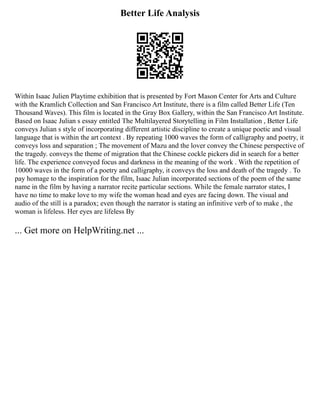 Better Life Analysis
Within Isaac Julien Playtime exhibition that is presented by Fort Mason Center for Arts and Culture
with the Kramlich Collection and San Francisco Art Institute, there is a film called Better Life (Ten
Thousand Waves). This film is located in the Gray Box Gallery, within the San Francisco Art Institute.
Based on Isaac Julian s essay entitled The Multilayered Storytelling in Film Installation , Better Life
conveys Julian s style of incorporating different artistic discipline to create a unique poetic and visual
language that is within the art context . By repeating 1000 waves the form of calligraphy and poetry, it
conveys loss and separation ; The movement of Mazu and the lover convey the Chinese perspective of
the tragedy. conveys the theme of migration that the Chinese cockle pickers did in search for a better
life. The experience conveyed focus and darkness in the meaning of the work . With the repetition of
10000 waves in the form of a poetry and calligraphy, it conveys the loss and death of the tragedy . To
pay homage to the inspiration for the film, Isaac Julian incorporated sections of the poem of the same
name in the film by having a narrator recite particular sections. While the female narrator states, I
have no time to make love to my wife the woman head and eyes are facing down. The visual and
audio of the still is a paradox; even though the narrator is stating an infinitive verb of to make , the
woman is lifeless. Her eyes are lifeless By
... Get more on HelpWriting.net ...
 