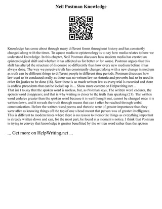 Neil Postman Knowledge
Knowledge has come about through many different forms throughout history and has constantly
changed along with the times. To equate media to epistemology is to say how media relates to how we
understand knowledge. In this chapter, Neil Postman discusses how modern media has created an
epistemological shift and whether it has affected us for better or for worse. Postman argues that this
shift has altered the structure of discourse no differently than how every new medium before it has
always done. The way we perceive truth has consistently changed along with a new change in medium
as truth can be different things to different people in different time periods. Postman discusses how
law used to be conducted orally as there was no written law so rhetoric and proverbs had to be used in
order for justice to be done (18). Now there is so much written law as every trial is recorded and there
is endless precedents that can be looked up in ... Show more content on Helpwriting.net ...
That isn t to say that the spoken word is useless, but, as Postman says, The written word endures, the
spoken word disappears; and that is why writing is closer to the truth than speaking (21). The written
word endures greater than the spoken word because it is well thought out, cannot be changed once it is
written down, and it reveals the truth through means that can t often be reached through verbal
communication. Before the written word poems and rhetoric were of greater importance than they
were after as knowing things off the top of one s head meant that person was of greater intelligence.
This is different to modern times where there is no reason to memorize things as everything important
is already written down and can, for the most part, be found at a moment s notice. I think that Postman
is trying to convey that knowledge is greater benefitted by the written word rather than the spoken
... Get more on HelpWriting.net ...
 