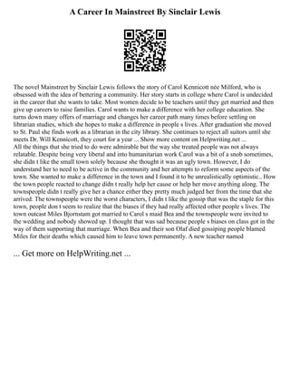 A Career In Mainstreet By Sinclair Lewis
The novel Mainstreet by Sinclair Lewis follows the story of Carol Kennicott née Milford, who is
obsessed with the idea of bettering a community. Her story starts in college where Carol is undecided
in the career that she wants to take. Most women decide to be teachers until they get married and then
give up careers to raise families. Carol wants to make a difference with her college education. She
turns down many offers of marriage and changes her career path many times before settling on
librarian studies, which she hopes to make a difference in people s lives. After graduation she moved
to St. Paul she finds work as a librarian in the city library. She continues to reject all suitors until she
meets Dr. Will Kennicott, they court for a year ... Show more content on Helpwriting.net ...
All the things that she tried to do were admirable but the way she treated people was not always
relatable. Despite being very liberal and into humanitarian work Carol was a bit of a snob sometimes,
she didn t like the small town solely because she thought it was an ugly town. However, I do
understand her to need to be active in the community and her attempts to reform some aspects of the
town. She wanted to make a difference in the town and I found it to be unrealistically optimistic.. How
the town people reacted to change didn t really help her cause or help her move anything along. The
townspeople didn t really give her a chance either they pretty much judged her from the time that she
arrived. The townspeople were the worst characters, I didn t like the gossip that was the staple for this
town, people don t seem to realize that the biases if they had really affected other people s lives. The
town outcast Miles Bjornstam got married to Carol s maid Bea and the townspeople were invited to
the wedding and nobody showed up. I thought that was sad because people s biases on class got in the
way of them supporting that marriage. When Bea and their son Olaf died gossiping people blamed
Miles for their deaths which caused him to leave town permanently. A new teacher named
... Get more on HelpWriting.net ...
 
