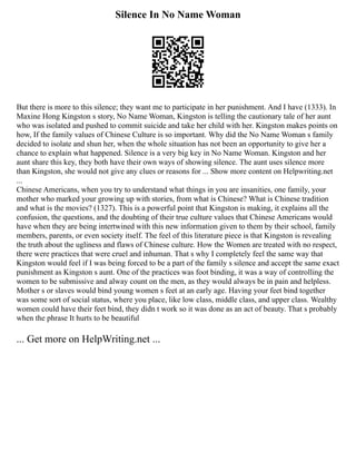 Silence In No Name Woman
But there is more to this silence; they want me to participate in her punishment. And I have (1333). In
Maxine Hong Kingston s story, No Name Woman, Kingston is telling the cautionary tale of her aunt
who was isolated and pushed to commit suicide and take her child with her. Kingston makes points on
how, If the family values of Chinese Culture is so important. Why did the No Name Woman s family
decided to isolate and shun her, when the whole situation has not been an opportunity to give her a
chance to explain what happened. Silence is a very big key in No Name Woman. Kingston and her
aunt share this key, they both have their own ways of showing silence. The aunt uses silence more
than Kingston, she would not give any clues or reasons for ... Show more content on Helpwriting.net
...
Chinese Americans, when you try to understand what things in you are insanities, one family, your
mother who marked your growing up with stories, from what is Chinese? What is Chinese tradition
and what is the movies? (1327). This is a powerful point that Kingston is making, it explains all the
confusion, the questions, and the doubting of their true culture values that Chinese Americans would
have when they are being intertwined with this new information given to them by their school, family
members, parents, or even society itself. The feel of this literature piece is that Kingston is revealing
the truth about the ugliness and flaws of Chinese culture. How the Women are treated with no respect,
there were practices that were cruel and inhuman. That s why I completely feel the same way that
Kingston would feel if I was being forced to be a part of the family s silence and accept the same exact
punishment as Kingston s aunt. One of the practices was foot binding, it was a way of controlling the
women to be submissive and alway count on the men, as they would always be in pain and helpless.
Mother s or slaves would bind young women s feet at an early age. Having your feet bind together
was some sort of social status, where you place, like low class, middle class, and upper class. Wealthy
women could have their feet bind, they didn t work so it was done as an act of beauty. That s probably
when the phrase It hurts to be beautiful
... Get more on HelpWriting.net ...
 