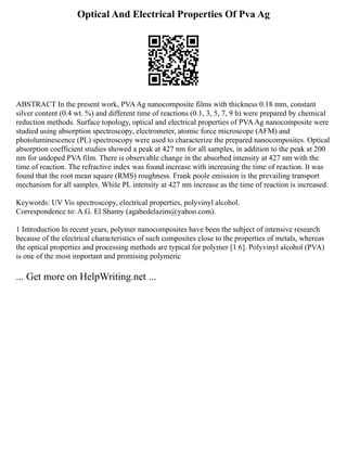Optical And Electrical Properties Of Pva Ag
ABSTRACT In the present work, PVAAg nanocomposite films with thickness 0.18 mm, constant
silver content (0.4 wt. %) and different time of reactions (0.1, 3, 5, 7, 9 h) were prepared by chemical
reduction methods. Surface topology, optical and electrical properties of PVAAg nanocomposite were
studied using absorption spectroscopy, electrometer, atomic force microscope (AFM) and
photoluminescence (PL) spectroscopy were used to characterize the prepared nanocomposites. Optical
absorption coefficient studies showed a peak at 427 nm for all samples, in addition to the peak at 200
nm for undoped PVA film. There is observable change in the absorbed intensity at 427 nm with the
time of reaction. The refractive index was found increase with increasing the time of reaction. It was
found that the root mean square (RMS) roughness. Frank poole emission is the prevailing transport
mechanism for all samples. While PL intensity at 427 nm increase as the time of reaction is increased.
Keywords: UV Vis spectroscopy, electrical properties, polyvinyl alcohol.
Correspondence to: A.G. El Shamy (agabedelazim@yahoo.com).
1 Introduction In recent years, polymer nanocomposites have been the subject of intensive research
because of the electrical characteristics of such composites close to the properties of metals, whereas
the optical properties and processing methods are typical for polymer [1 6]. Polyvinyl alcohol (PVA)
is one of the most important and promising polymeric
... Get more on HelpWriting.net ...
 