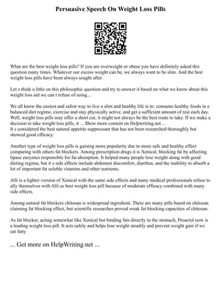 Persuasive Speech On Weight Loss Pills
What are the best weight loss pills? If you are overweight or obese you have definitely asked this
question many times. Whatever our excess weight can be, we always want to be slim. And the best
weight loss pills have been always sought after.
Let s think a little on this philosophic question and try to answer it based on what we know about this
weight loss aid we can t refuse of using...
We all know the easiest and safest way to live a slim and healthy life is to: consume healthy foods in a
balanced diet regime, exercise and stay physically active, and get a sufficient amount of rest each day.
Well, weight loss pills may offer a short cut, it might not always be the best route to take. If we make a
decision to take weight loss pills, it ... Show more content on Helpwriting.net ...
It s considered the best natural appetite suppressant that has not been researched thoroughly but
showed good efficacy.
Another type of weight loss pills is gaining more popularity due to more safe and healthy effect
comparing with others fat blockers. Among prescription drugs it is Xenical, blocking fat by affecting
lipase enzymes responsible for fat absorption. It helped many people lose weight along with good
dieting regime, but it s side effects include abdomen discomfort, diarrhea, and the inability to absorb a
lot of important fat soluble vitamins and other nutrients.
Alli is a lighter version of Xenical with the same side effects and many medical professionals refuse to
ally themselves with Alli as best weight loss pill because of moderate efficacy combined with many
side effects.
Among natural fat blockers chitosan is widespread ingredient. There are many pills based on chitosan
claiming fat blocking effect, but scientific researches proved weak fat blocking capacities of chitosan.
As fat blocker, acting somewhat like Xenical but binding fats directly in the stomach, Proactol now is
a leading weight loss pill. It acts safely and helps lose weight steadily and prevent weight gain if we
eat fatty
... Get more on HelpWriting.net ...
 