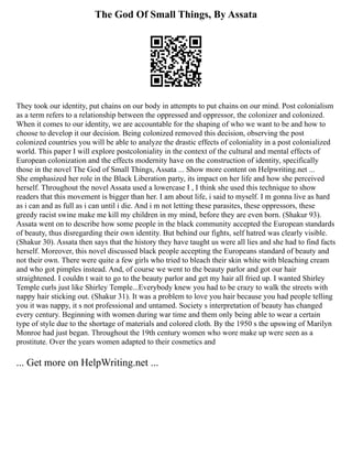 The God Of Small Things, By Assata
They took our identity, put chains on our body in attempts to put chains on our mind. Post colonialism
as a term refers to a relationship between the oppressed and oppressor, the colonizer and colonized.
When it comes to our identity, we are accountable for the shaping of who we want to be and how to
choose to develop it our decision. Being colonized removed this decision, observing the post
colonized countries you will be able to analyze the drastic effects of coloniality in a post colonialized
world. This paper I will explore postcoloniality in the context of the cultural and mental effects of
European colonization and the effects modernity have on the construction of identity, specifically
those in the novel The God of Small Things, Assata ... Show more content on Helpwriting.net ...
She emphasized her role in the Black Liberation party, its impact on her life and how she perceived
herself. Throughout the novel Assata used a lowercase I , I think she used this technique to show
readers that this movement is bigger than her. I am about life, i said to myself. I m gonna live as hard
as i can and as full as i can until i die. And i m not letting these parasites, these oppressors, these
greedy racist swine make me kill my children in my mind, before they are even born. (Shakur 93).
Assata went on to describe how some people in the black community accepted the European standards
of beauty, thus disregarding their own identity. But behind our fights, self hatred was clearly visible.
(Shakur 30). Assata then says that the history they have taught us were all lies and she had to find facts
herself. Moreover, this novel discussed black people accepting the Europeans standard of beauty and
not their own. There were quite a few girls who tried to bleach their skin white with bleaching cream
and who got pimples instead. And, of course we went to the beauty parlor and got our hair
straightened. I couldn t wait to go to the beauty parlor and get my hair all fried up. I wanted Shirley
Temple curls just like Shirley Temple...Everybody knew you had to be crazy to walk the streets with
nappy hair sticking out. (Shakur 31). It was a problem to love you hair because you had people telling
you it was nappy, it s not professional and untamed. Society s interpretation of beauty has changed
every century. Beginning with women during war time and them only being able to wear a certain
type of style due to the shortage of materials and colored cloth. By the 1950 s the upswing of Marilyn
Monroe had just began. Throughout the 19th century women who wore make up were seen as a
prostitute. Over the years women adapted to their cosmetics and
... Get more on HelpWriting.net ...
 