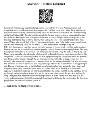 Analysis Of The Book Leningrad
Leningrad: The message meant to change society s views Billy Joel is an American singer and
songwriter who toured Russia in the later days of the Cold War in the mid 1980 s. Billy Joel was the
first American to tour any communist country since the Berlin Wall was built in 1961 and the raising
of the Iron Curtain. Billy Joel, through the use of this Russian tour, was able to witness the Russian
life first hand. During this tour he began to realize that not everything he had been taught about the
Russians and the life they lived was entirely true. During the tour Joel became friends with a Man
named Viktor who attended all of the performances during this tour. Billy Joel s management learned
about Viktor and set up a way for the pair to ... Show more content on Helpwriting.net ...
Billy Joel also makes it clear that we can not judge a group of people strictly on their leader s actions
because they do not necessarily represent the popular opinion that their nation s people have. The song
Leningrad is of interest to me because I am a musician myself and I play the piano as does Billy Joel.
Music has always played a substantial role in my life so I decided to use a music as the artifact of this
assignment. To me, it is interesting to find out how a popular song can change and affect the opinions
and thinking of its listeners through the use of a mass media outlet. The average person does not
typically take an analytical approach to a song to figure out the message behind it. It is also interesting
that a listener can still be persuaded by a song s message whether the listener knows it is happening or
not. The use of song as a way to shed light on social situations has been around for many years and
frequently these songs usually focus on issues on a more minor scale. Leningrad does the exact
opposite by not only being used for entertainment but also by using a war that most people had grown
up through and showing how we can help resolve these issues that caused the war. Approaching the
song Leningrad from a theoretical understanding is useful in that it shows how Billy Joel uses his
words and experiences with the Russian people to persuade and change the opinions that the American
people have towards the Russian s system of
... Get more on HelpWriting.net ...
 