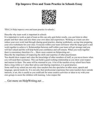 Elp Improve Own and Team Practice in Schools Essay
TDA 2.6 Help improve own and team practice in schools |
Describe why team work is important in schools
It is important to work as part of team as this can only gain better results, you can listen to other
people and their ideas and also share your own ideas and experiences. Working as a team can also
reduce your own work load through sharing good practice, sharing worksheets, saving time preparing
your own worksheets for your class. Everyone within your team will know what the target goal is and
work together to achieve it. Relationships between staff within your team will get stronger and you
will feel valued and this will help build your confidence and self esteem. When you work together
there is consistency therefore if a ... Show more content on Helpwriting.net ...
Describe the importance of respecting the skills and expertise of other practitioners
You should show respect and value the knowledge of other members of staff, as you never know when
you will need their assistance. This can build a good working relationship as you show your respect
and interest in them. The same will be returned to you. A lot of the teachers at my school have been
there a long while so I value their advice and sharing experience, it is good practice.
Some staff at my school are not only class teachers but also specialise in other areas, speech and
language, special needs etc. It is not only their professional experience but some teachers have outside
interests, ie art, this is useful as you could ask for some creative activities or ideas to try with your
own groups to assist the children with learning. I also respect the
... Get more on HelpWriting.net ...
 