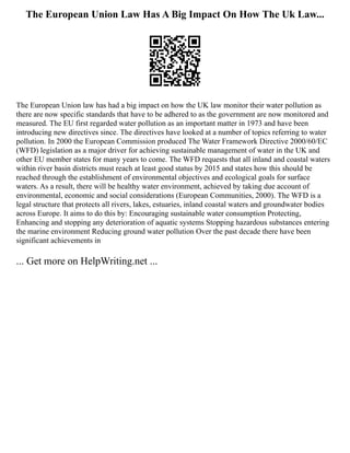 The European Union Law Has A Big Impact On How The Uk Law...
The European Union law has had a big impact on how the UK law monitor their water pollution as
there are now specific standards that have to be adhered to as the government are now monitored and
measured. The EU first regarded water pollution as an important matter in 1973 and have been
introducing new directives since. The directives have looked at a number of topics referring to water
pollution. In 2000 the European Commission produced The Water Framework Directive 2000/60/EC
(WFD) legislation as a major driver for achieving sustainable management of water in the UK and
other EU member states for many years to come. The WFD requests that all inland and coastal waters
within river basin districts must reach at least good status by 2015 and states how this should be
reached through the establishment of environmental objectives and ecological goals for surface
waters. As a result, there will be healthy water environment, achieved by taking due account of
environmental, economic and social considerations (European Communities, 2000). The WFD is a
legal structure that protects all rivers, lakes, estuaries, inland coastal waters and groundwater bodies
across Europe. It aims to do this by: Encouraging sustainable water consumption Protecting,
Enhancing and stopping any deterioration of aquatic systems Stopping hazardous substances entering
the marine environment Reducing ground water pollution Over the past decade there have been
significant achievements in
... Get more on HelpWriting.net ...
 