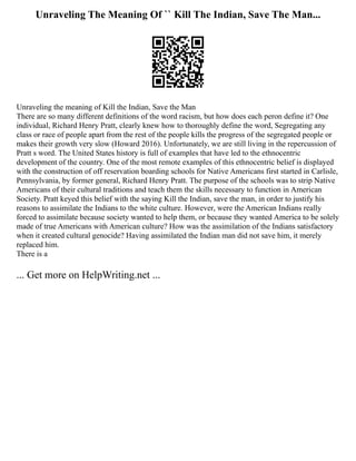 Unraveling The Meaning Of `` Kill The Indian, Save The Man...
Unraveling the meaning of Kill the Indian, Save the Man
There are so many different definitions of the word racism, but how does each peron define it? One
individual, Richard Henry Pratt, clearly knew how to thoroughly define the word, Segregating any
class or race of people apart from the rest of the people kills the progress of the segregated people or
makes their growth very slow (Howard 2016). Unfortunately, we are still living in the repercussion of
Pratt s word. The United States history is full of examples that have led to the ethnocentric
development of the country. One of the most remote examples of this ethnocentric belief is displayed
with the construction of off reservation boarding schools for Native Americans first started in Carlisle,
Pennsylvania, by former general, Richard Henry Pratt. The purpose of the schools was to strip Native
Americans of their cultural traditions and teach them the skills necessary to function in American
Society. Pratt keyed this belief with the saying Kill the Indian, save the man, in order to justify his
reasons to assimilate the Indians to the white culture. However, were the American Indians really
forced to assimilate because society wanted to help them, or because they wanted America to be solely
made of true Americans with American culture? How was the assimilation of the Indians satisfactory
when it created cultural genocide? Having assimilated the Indian man did not save him, it merely
replaced him.
There is a
... Get more on HelpWriting.net ...
 