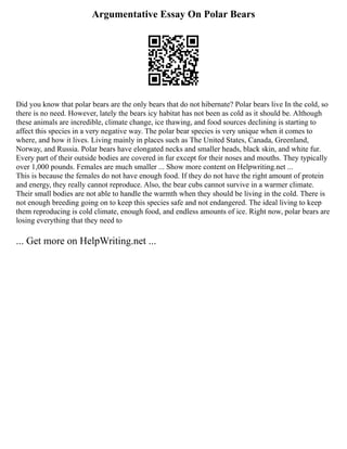 Argumentative Essay On Polar Bears
Did you know that polar bears are the only bears that do not hibernate? Polar bears live In the cold, so
there is no need. However, lately the bears icy habitat has not been as cold as it should be. Although
these animals are incredible, climate change, ice thawing, and food sources declining is starting to
affect this species in a very negative way. The polar bear species is very unique when it comes to
where, and how it lives. Living mainly in places such as The United States, Canada, Greenland,
Norway, and Russia. Polar bears have elongated necks and smaller heads, black skin, and white fur.
Every part of their outside bodies are covered in fur except for their noses and mouths. They typically
over 1,000 pounds. Females are much smaller ... Show more content on Helpwriting.net ...
This is because the females do not have enough food. If they do not have the right amount of protein
and energy, they really cannot reproduce. Also, the bear cubs cannot survive in a warmer climate.
Their small bodies are not able to handle the warmth when they should be living in the cold. There is
not enough breeding going on to keep this species safe and not endangered. The ideal living to keep
them reproducing is cold climate, enough food, and endless amounts of ice. Right now, polar bears are
losing everything that they need to
... Get more on HelpWriting.net ...
 