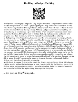 The King In Oedipus The King
In the popular Greek tragedy Oedipus the King, the plot shows how a single bad trait can lead to the
fall of a once great man. The author Sophocles portrays the story of the titular where a hero rises to
fame after solving the city of Thebes great riddle. The solution to the riddle frees Thebes of its curse
from the Sphinx and relieves the city s misery. Although Oedipus is praised and crowned king for
freeing the city, he is not entirely a good man. Oedipus is very arrogant, which causes him to make
several bad decisions. Through the story of Oedipus the King, Sophocles warns readers not to let
arrogance blind them from reality, for it will eventually result in tremendous suffering.
At the beginning of this Greek drama, Oedipus is blind due to his arrogance. For example, when the
city is in shambles and the Chorus marches around the altar praying to the gods, Oedipus walks in and
says to them, You pray to the gods? Let me grant your prayers (245). He believes he can answer the
people of Thebes prayers. Additionally, Oedipus is convinced he has god like powers because of his
role as king and his previous success in solving the Sphinx s riddle. His past leads him to believe he is
always right, which is exactly what happens when he encounters the prophet. Oedipus says, Blind, /
lost in the night, endless night that nursed you! / You can t hurt me or anyone else who sees the light /
you can never touch me (425 28). Oedipus attacks the prophet with insults for saying that he was the
one that killed Laius. Again, Oedipus reveals his exaggerated sense of his own abilities and believes
that it is impossible for him to be wrong. Oedipus considers himself to be one of the fortunate who are
able to see the light (427) and cannot be steered in the wrong direction. Unfortunately, in King
Oedipus case, his high ego leads to his great demise.
As this drama progresses, Oedipus begins connecting the dots and restoring his vision. When Jocasta
explains how her husband died to Oedipus, he says, I have a terrible fear the blind seer can see (823).
Oedipus is now suspecting that the prophecy is true because of the similarities between Laius death
and the man he had killed. He begins to stop worrying about his ego and
... Get more on HelpWriting.net ...
 