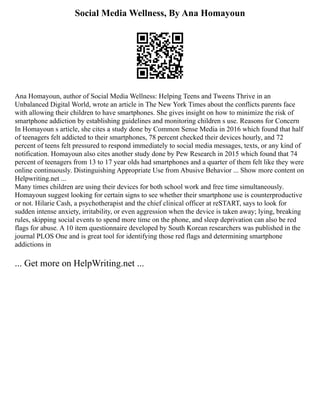Social Media Wellness, By Ana Homayoun
Ana Homayoun, author of Social Media Wellness: Helping Teens and Tweens Thrive in an
Unbalanced Digital World, wrote an article in The New York Times about the conflicts parents face
with allowing their children to have smartphones. She gives insight on how to minimize the risk of
smartphone addiction by establishing guidelines and monitoring children s use. Reasons for Concern
In Homayoun s article, she cites a study done by Common Sense Media in 2016 which found that half
of teenagers felt addicted to their smartphones, 78 percent checked their devices hourly, and 72
percent of teens felt pressured to respond immediately to social media messages, texts, or any kind of
notification. Homayoun also cites another study done by Pew Research in 2015 which found that 74
percent of teenagers from 13 to 17 year olds had smartphones and a quarter of them felt like they were
online continuously. Distinguishing Appropriate Use from Abusive Behavior ... Show more content on
Helpwriting.net ...
Many times children are using their devices for both school work and free time simultaneously.
Homayoun suggest looking for certain signs to see whether their smartphone use is counterproductive
or not. Hilarie Cash, a psychotherapist and the chief clinical officer at reSTART, says to look for
sudden intense anxiety, irritability, or even aggression when the device is taken away; lying, breaking
rules, skipping social events to spend more time on the phone, and sleep deprivation can also be red
flags for abuse. A 10 item questionnaire developed by South Korean researchers was published in the
journal PLOS One and is great tool for identifying those red flags and determining smartphone
addictions in
... Get more on HelpWriting.net ...
 