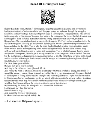 Ballad Of Birmingham Essay
Dudley Randall s poem, Ballad of Birmingham, takes the reader to its dilemma and environment
leading to the death of an innocent little girl. The poet guides his audience through the struggles,
hardships, and surroundings that his protagonist faced in Birmingham. The reader learns who or what
is the antagonist in this piece of literature that leads to the problem of the poem. Randall demonstrates
his thought of racial violence that is shown in the setting and situation of his poem, Ballad of
Birmingham. The poem is based on true events. On September 15, 1963, a church was bombed in the
city of Birmingham. The city got a nickname, Bombingham because of the bombing occurrences that
happened often by the KKK. This is why the poet, Dudley Randall, wrote a poem about this tragic
event because he had a strong feeling about people being mistreated for their color of skin. They
suffered and wanted to put an end to racism and segregation. This is what influenced them to march
and protest. In the poem, the little girl is asking her mother if she can go and march for their freedom
but the mother says no because it is too dangerous for her to go. She rather have her child go to church
and be safe than be in danger, but it turned out to be a tragic accident taking her daughter to church.
No, baby, no, you may not go,
For I fear those guns will fire.
But you may go to church instead
And sing in the children s choir. (Randall 13 16)
As a result, the poem is a ballad. A ballad is a form of poetry that is written as a song. It is meant to
sound like a nursery rhyme. Since it sounds very child like, it is easy to understand. The poem, Ballad
of Birmingham is telling a story about a little girl who wants to join the civil rights movement march
in Birmingham, but her mother does not let her attend which turns out to be a tragic ending. It makes a
reader surprised when they read the last stanzas because no one would have thought the little girl
would ve died because of how the poem is written in a song like structure.
By introducing the poem, the protagonist asks her mother a question:
Mother dear, may I go downtown
Instead of out to play,
And march the streets of Birmingham
In a Freedom March today? (Randall 1 4)
... Get more on HelpWriting.net ...
 