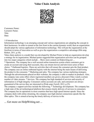 Value Chain Analysis
Customers Name:
Lecturers Name:
Title:
Date:
1.0 Introduction.
Information technology is an emerging concept and various organizations are adopting the concept in
their businesses. In order to remain at the fore front in the current dynamic world, then an organization
should adopt the various application of information technology. This will put the organization at the
forefront in terms of innovation as well as give the organization a competitive advantage (Hitt amp;
Robert, 2011, p.10).
Value chain analysis is a model that was developed by Michael Porter to help an organization develop
a strategy for its organization. Michael porter suggested that organization activities can be grouped
into two major categories which include ... Show more content on Helpwriting.net ...
* Operations. The company has a well secured online transaction system where customers get to
create an account and using their accounts, they can stream movies and television series of their
choice. * Outbound logistics. These are activities that will ensure the consumer gets the final product.
The company uses an online outbound logistic with the internet being the main means of delivering
the product to the consumer. * Marketing and sales. The company has various marketing strategies.
Through the advertisements placed on their websites, the company is able to market its products. Also,
the company runs some offers where registered members are given a discount if they watch a certain
number of video streams. * Services. The company has high standard of services and security of
information is of high integrity. Consumers online accounts are safe, and consumers are always
guaranteed of the service they are interested in (Pride amp; Ferrell, 2012, p.25).
The company s support activities include the following; * Technology development. The company has
a high state of the art technological platform that ensures timely delivery of services to consumers.
The company has its operations in most countries that have high speed internet speeds. Since the
company deals with online streaming, the company uses high internet connections speeds like the
fibre optics. This is aimed at having the timely delivery of service to the
... Get more on HelpWriting.net ...
 