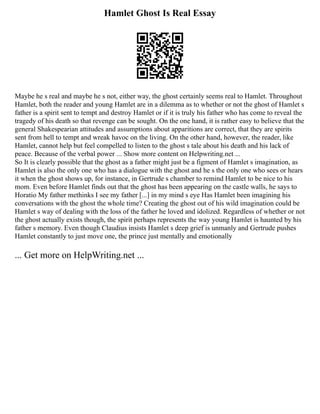 Hamlet Ghost Is Real Essay
Maybe he s real and maybe he s not, either way, the ghost certainly seems real to Hamlet. Throughout
Hamlet, both the reader and young Hamlet are in a dilemma as to whether or not the ghost of Hamlet s
father is a spirit sent to tempt and destroy Hamlet or if it is truly his father who has come to reveal the
tragedy of his death so that revenge can be sought. On the one hand, it is rather easy to believe that the
general Shakespearian attitudes and assumptions about apparitions are correct, that they are spirits
sent from hell to tempt and wreak havoc on the living. On the other hand, however, the reader, like
Hamlet, cannot help but feel compelled to listen to the ghost s tale about his death and his lack of
peace. Because of the verbal power ... Show more content on Helpwriting.net ...
So It is clearly possible that the ghost as a father might just be a figment of Hamlet s imagination, as
Hamlet is also the only one who has a dialogue with the ghost and he s the only one who sees or hears
it when the ghost shows up, for instance, in Gertrude s chamber to remind Hamlet to be nice to his
mom. Even before Hamlet finds out that the ghost has been appearing on the castle walls, he says to
Horatio My father methinks I see my father [...] in my mind s eye Has Hamlet been imagining his
conversations with the ghost the whole time? Creating the ghost out of his wild imagination could be
Hamlet s way of dealing with the loss of the father he loved and idolized. Regardless of whether or not
the ghost actually exists though, the spirit perhaps represents the way young Hamlet is haunted by his
father s memory. Even though Claudius insists Hamlet s deep grief is unmanly and Gertrude pushes
Hamlet constantly to just move one, the prince just mentally and emotionally
... Get more on HelpWriting.net ...
 