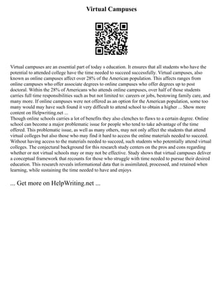 Virtual Campuses
Virtual campuses are an essential part of today s education. It ensures that all students who have the
potential to attended college have the time needed to succeed successfully. Virtual campuses, also
known as online campuses affect over 28% of the American population. This affects ranges from
online campuses who offer associate degrees to online campuses who offer degrees up to post
doctoral. Within the 28% of Americans who attends online campuses, over half of those students
carries full time responsibilities such as but not limited to: careers or jobs, bestowing family care, and
many more. If online campuses were not offered as an option for the American population, some too
many would may have such found it very difficult to attend school to obtain a higher ... Show more
content on Helpwriting.net ...
Though online schools carries a lot of benefits they also clenches to flaws to a certain degree. Online
school can become a major problematic issue for people who tend to take advantage of the time
offered. This problematic issue, as well as many others, may not only affect the students that attend
virtual colleges but also those who may find it hard to access the online materials needed to succeed.
Without having access to the materials needed to succeed, such students who potentially attend virtual
colleges. The conjectural background for this research study centers on the pros and cons regarding
whether or not virtual schools may or may not be effective. Study shows that virtual campuses deliver
a conceptual framework that recounts for those who struggle with time needed to pursue their desired
education. This research reveals informational data that is assimilated, processed, and retained when
learning, while sustaining the time needed to have and enjoys
... Get more on HelpWriting.net ...
 