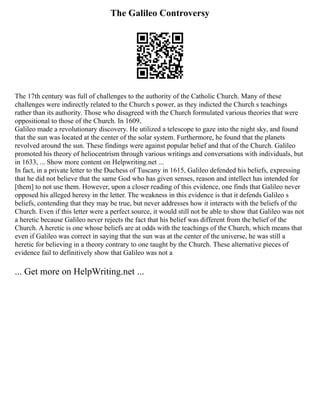 The Galileo Controversy
The 17th century was full of challenges to the authority of the Catholic Church. Many of these
challenges were indirectly related to the Church s power, as they indicted the Church s teachings
rather than its authority. Those who disagreed with the Church formulated various theories that were
oppositional to those of the Church. In 1609,
Galileo made a revolutionary discovery. He utilized a telescope to gaze into the night sky, and found
that the sun was located at the center of the solar system. Furthermore, he found that the planets
revolved around the sun. These findings were against popular belief and that of the Church. Galileo
promoted his theory of heliocentrism through various writings and conversations with individuals, but
in 1633, ... Show more content on Helpwriting.net ...
In fact, in a private letter to the Duchess of Tuscany in 1615, Galileo defended his beliefs, expressing
that he did not believe that the same God who has given senses, reason and intellect has intended for
[them] to not use them. However, upon a closer reading of this evidence, one finds that Galileo never
opposed his alleged heresy in the letter. The weakness in this evidence is that it defends Galileo s
beliefs, contending that they may be true, but never addresses how it interacts with the beliefs of the
Church. Even if this letter were a perfect source, it would still not be able to show that Galileo was not
a heretic because Galileo never rejects the fact that his belief was different from the belief of the
Church. A heretic is one whose beliefs are at odds with the teachings of the Church, which means that
even if Galileo was correct in saying that the sun was at the center of the universe, he was still a
heretic for believing in a theory contrary to one taught by the Church. These alternative pieces of
evidence fail to definitively show that Galileo was not a
... Get more on HelpWriting.net ...
 