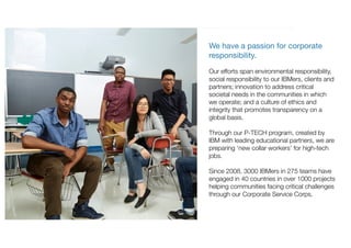 We have a passion for corporate
responsibility.
Our efforts span environmental responsibility,
social responsibility to our IBMers, clients and
partners; innovation to address critical
societal needs in the communities in which
we operate; and a culture of ethics and
integrity that promotes transparency on a
global basis.
Through our P-TECH program, created by
IBM with leading educational partners, we are
preparing ‘new collar workers’ for high-tech
jobs.
Since 2008, 3000 IBMers in 275 teams have
engaged in 40 countries in over 1000 projects
helping communities facing critical challenges
through our Corporate Service Corps.
 