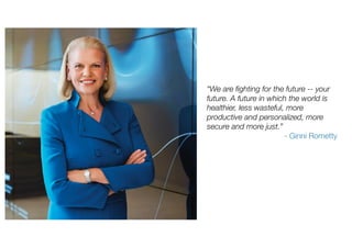 “We are fighting for the future -- your
future. A future in which the world is
healthier, less wasteful, more
productive and personalized, more
secure and more just.”
- Ginni Rometty
 