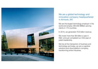 We are a global technology and
innovation company headquartered
in Armonk, NY.
We are the largest technology employer in the
world and employ 380,000 IBMers serving
clients in 170 countries.
In 2016, we generated 79.9 billion revenue.
We invest more than $6 billion a year in
R&D, and just completed our 23rd year of
patent leadership.
We live at the intersection of business and
technology and today, we are a cognitive
solutions and cloud platform company,
transforming entire industries.
 