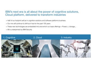 + Half of our footprint will be in cognitive solutions and software platforms business.
+ Our mix will continue to shift as it has for the past 100 years
+ These new technologies are embedded into and enrich our base offerings – Power, z, storage,..
+ All is underpinned by IBM Security
IBM’s next era is all about the power of cognitive solutions,
Cloud platform, delivered to transform industries
1. Cognitive 2. Cloud 3. Industry
 