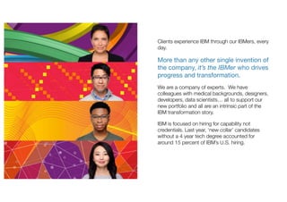 Clients experience IBM through our IBMers, every
day.
More than any other single invention of
the company, it’s the IBMer who drives
progress and transformation.
We are a company of experts. We have
colleagues with medical backgrounds, designers,
developers, data scientists… all to support our
new portfolio and all are an intrinsic part of the
IBM transformation story.
IBM is focused on hiring for capability not
credentials. Last year, ‘new collar’ candidates
without a 4 year tech degree accounted for
around 15 percent of IBM’s U.S. hiring.
 