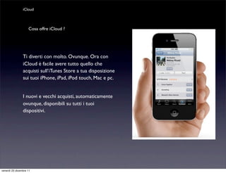 iCloud



                    Cosa offre iCloud ?




                Ti diverti con molto. Ovunque. Ora con
                iCloud è facile avere tutto quello che
                acquisti sull’iTunes Store a tua disposizione
                sui tuoi iPhone, iPad, iPod touch, Mac e pc.


                I nuovi e vecchi acquisti, automaticamente
                ovunque, disponibili su tutti i tuoi
                dispositivi.




venerdì 23 dicembre 11
 