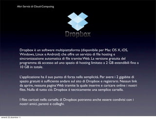 Altri Servizi di Cloud-Computing




                    Dropbox è un software multipiattaforma (disponibile per Mac OS X, iOS,
                    Windows, Linux e Android) che offre un servizio di ﬁle hosting e
                    sincronizzazione automatica di ﬁle tramite Web. La versione gratuita del
                    programma dà accesso ad uno spazio di hosting limitato a 2 GB estendibili ﬁno a
                    10 GB in totale.

                    L’applicazione ha il suo punto di forza nella semplicità. Per avere i 2 gigabite di
                    spazio gratuiti è sufﬁciente andare sul sito di Dropbox e registrarsi. Nessun link
                    da aprire, nessuna pagina Web tramite la quale inserire e caricare online i nostri
                    ﬁles. Nulla di tutto ciò. Dropbox è tecnicamente una semplice cartella.

                    I ﬁles caricati nella cartella di Dropbox potranno anche essere condivisi con i
                    nostri amici, parenti e colleghi.


venerdì 23 dicembre 11
 
