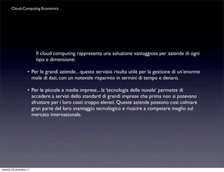 Cloud-Computing Economics




                         Il cloud computing rappresenta una soluzione vantaggiosa per aziende di ogni
                         tipo e dimensione:

                    •	

Per le grandi aziende... questo servizio risulta utile per la gestione di un’enorme
                        mole di dati, con un notevole risparmio in termini di tempo e denaro.

                    •	

Per le piccole e medie imprese... la ‘tecnologia delle nuvole’ permette di
                        accedere a servizi dello standard di grandi imprese che prima non si potevano
                        sfruttare per i loro costi troppo elevati. Queste aziende possono così colmare
                        gran parte del loro svantaggio tecnologico e riuscire a competere meglio sul
                        mercato internazionale.




venerdì 23 dicembre 11
 
