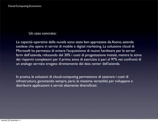 Cloud-Computing Economics




                         Un caso concreto:

                Le capacità operative della nuvola sono state ben apprezzate da Atono, azienda
                svedese che opera in servizi di mobile e digital marketing. La soluzione cloud di
                Microsoft ha permesso di evitare l'acquisizione di nuovo hardware per la server
                farm dell’azienda, riducendo del 30% i costi di progettazione iniziale, mentre la stima
                dei risparmi complessivi per il primo anno di esercizio è pari al 97% nei confronti di
                un analogo servizio erogato direttamente dal data center dell'azienda.


                In pratica, le soluzioni di cloud-computing permettono di azzerare i costi di
                infrastruttura, garantendo sempre, però, la massima versatilità per sviluppare e
                distribuire applicazioni e servizi altamente diversiﬁcati.




venerdì 23 dicembre 11
 