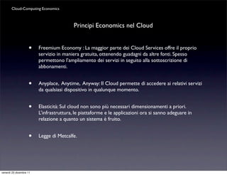 Cloud-Computing Economics



                                          Principi Economics nel Cloud


                    •    Freemium Economy : La maggior parte dei Cloud Services offre il proprio
                         servizio in maniera gratuita, ottenendo guadagni da altre fonti. Spesso
                         permettono l’ampliamento dei servizi in seguito alla sottoscrizione di
                         abbonamenti.


                    •    Anyplace, Anytime, Anyway: Il Cloud permette di accedere ai relativi servizi
                         da qualsiasi dispositivo in qualunque momento.


                    •    Elasticità: Sul cloud non sono più necessari dimensionamenti a priori.
                         L’infrastruttura, le piattaforme e le applicazioni ora si sanno adeguare in
                         relazione a quanto un sistema è fruito.


                    •    Legge di Metcalfe.




venerdì 23 dicembre 11
 
