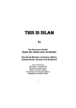 3 
THIS IS ISLAM 
By 
His Eminence Sheikh 
Saleh Ibn Abdul Aziz Al-Sheikh, 
The Saudi Minister of Islamic Affairs, Endowments, Da’wah and Guidance 
Printed and Published by 
The Under –Secretariat for 
Publications and Research 
Ministry of Islamic Affairs, 
Endowments, Da'wah and Guidance 
Kingdom of Saudi Arabia 
 