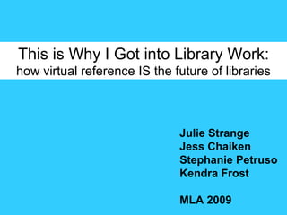 This is Why I Got into Library Work: how virtual reference IS the future of libraries Julie Strange Jess Chaiken Stephanie Petruso Kendra Frost MLA 2009 