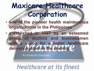Maxicare Healthcare
      Corporation
• one of the pioneer health maintenance
  organizations in the Philippines
• established in 1987 by an esteemed
  group of doctors and businessmen
  with a vision for a better healthcare
  delivery system in the country
 