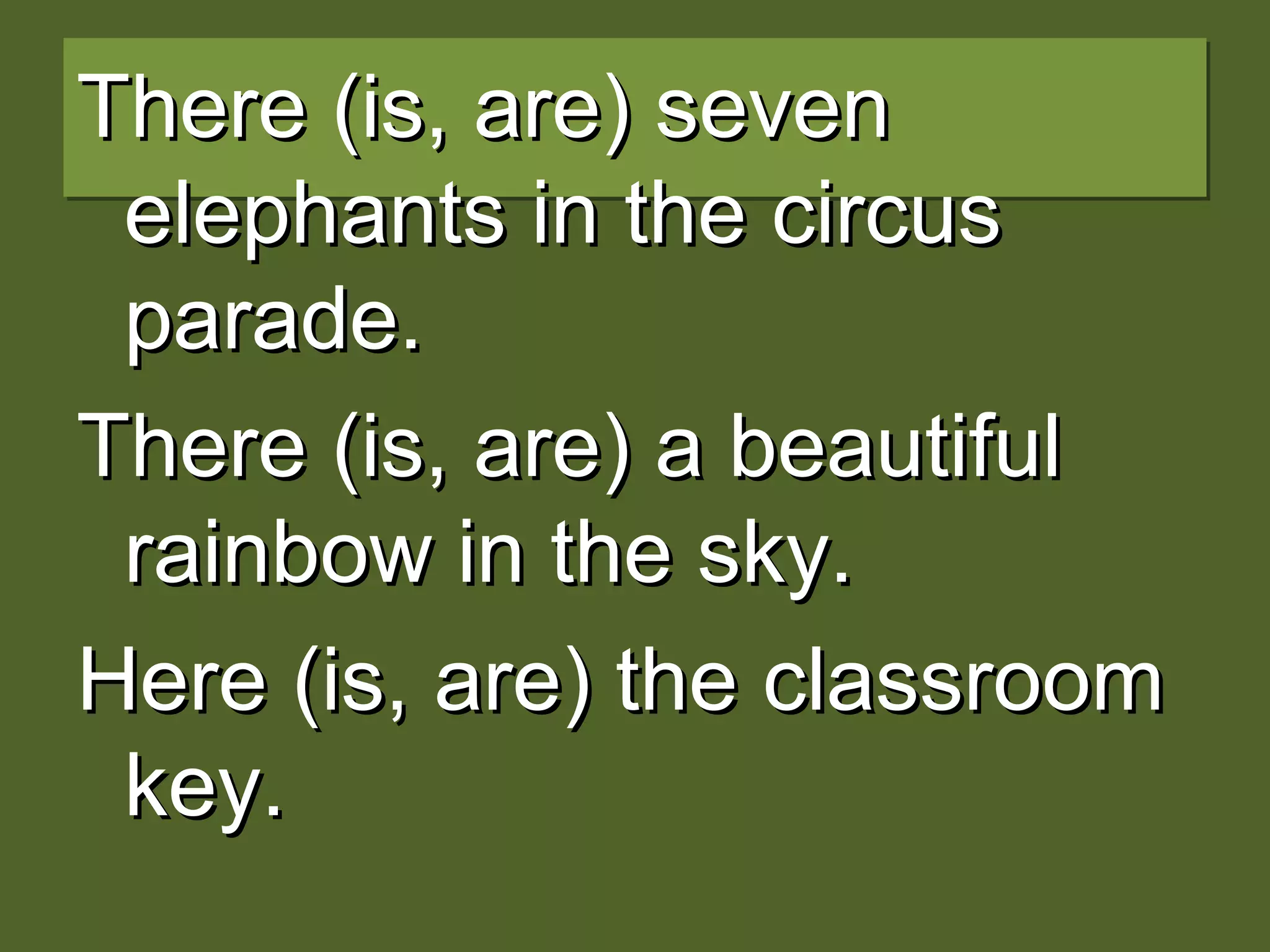 There (is, are) sevenThere (is, are) seven
elephants in the circuselephants in the circus
parade.parade.
There (is, are) a beautifulThere (is, are) a beautiful
rainbow in the sky.rainbow in the sky.
Here (is, are) the classroomHere (is, are) the classroom
key.key.
 