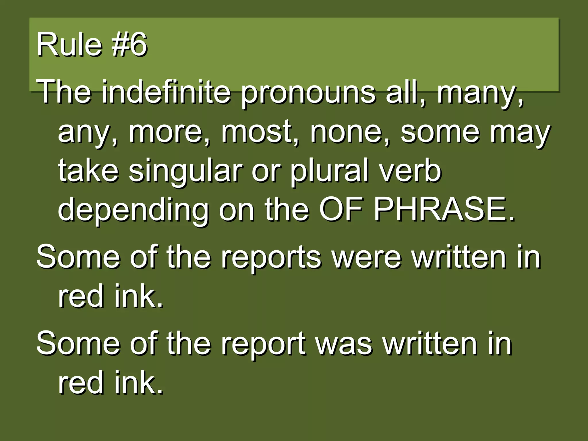 Rule #6Rule #6
The indefinite pronouns all, many,The indefinite pronouns all, many,
any, more, most, none, some mayany, more, most, none, some may
take singular or plural verbtake singular or plural verb
depending on the OF PHRASE.depending on the OF PHRASE.
Some of the reports were written inSome of the reports were written in
red ink.red ink.
Some of the report was written inSome of the report was written in
red ink.red ink.
 