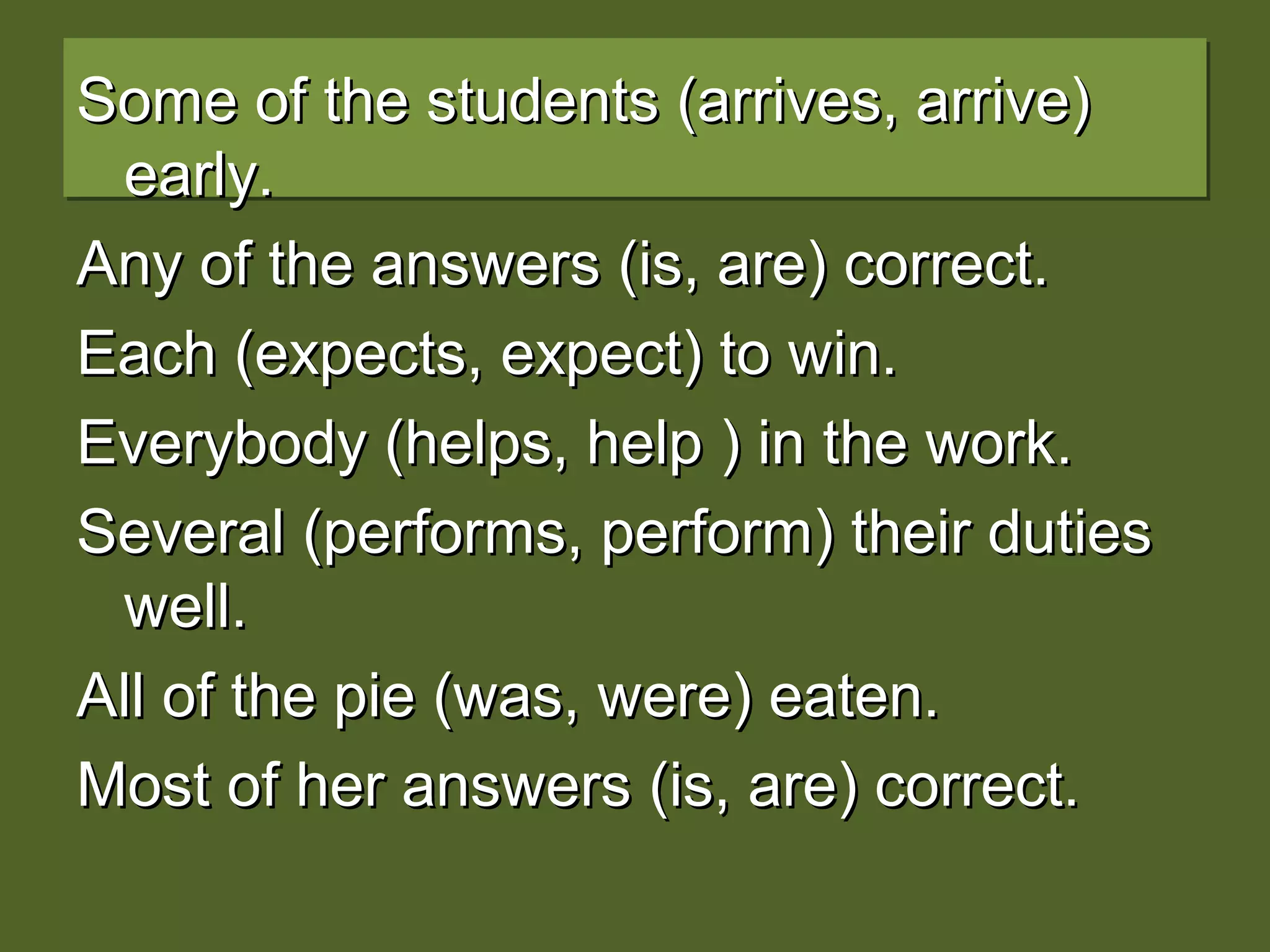 Some of the students (arrives, arrive)Some of the students (arrives, arrive)
early.early.
Any of the answers (is, are) correct.Any of the answers (is, are) correct.
Each (expects, expect) to win.Each (expects, expect) to win.
Everybody (helps, help ) in the work.Everybody (helps, help ) in the work.
Several (performs, perform) their dutiesSeveral (performs, perform) their duties
well.well.
All of the pie (was, were) eaten.All of the pie (was, were) eaten.
Most of her answers (is, are) correct.Most of her answers (is, are) correct.
 