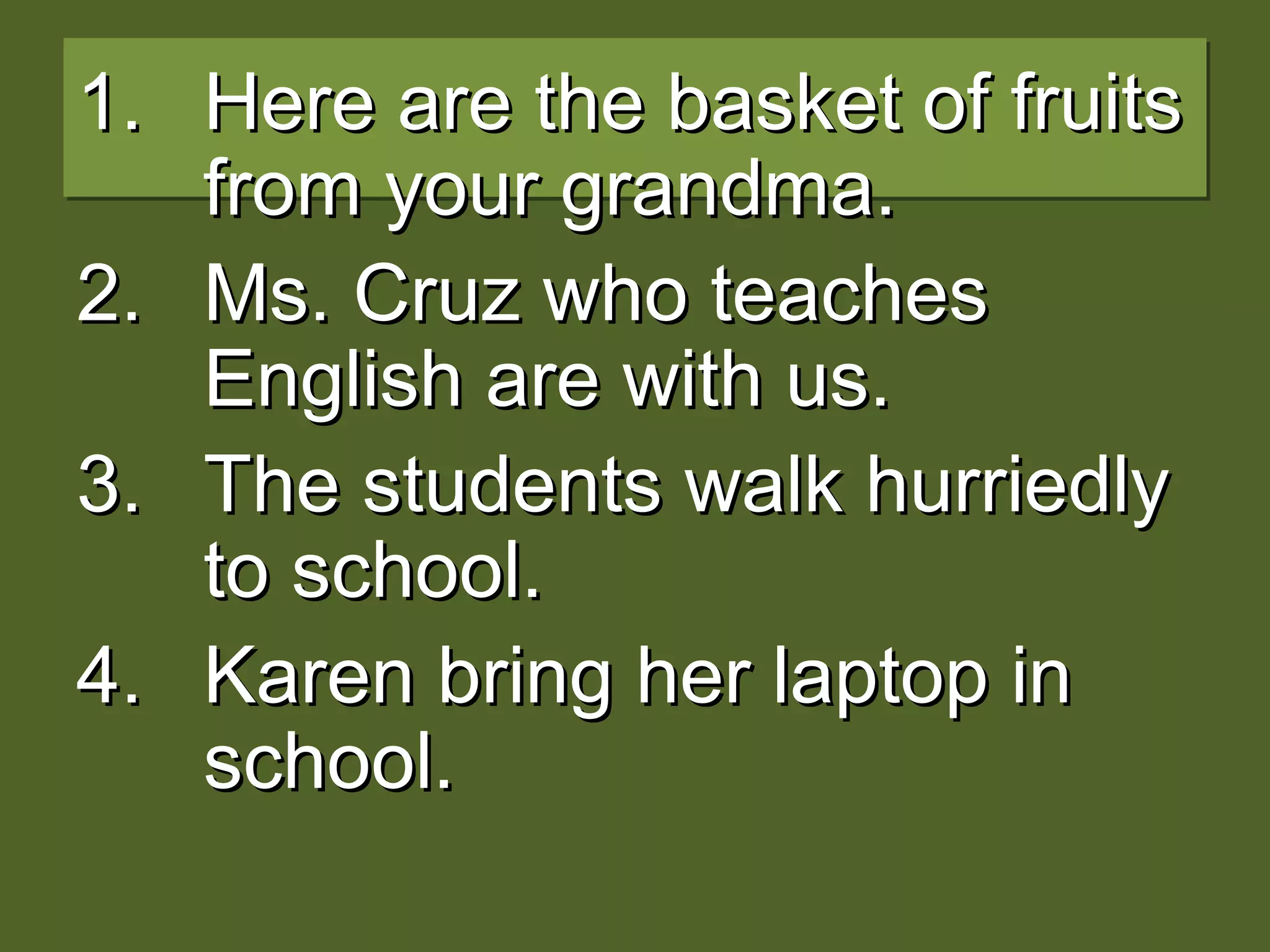 1.1. Here are the basket of fruitsHere are the basket of fruits
from your grandma.from your grandma.
2.2. Ms. Cruz who teachesMs. Cruz who teaches
English are with us.English are with us.
3.3. The students walk hurriedlyThe students walk hurriedly
to school.to school.
4.4. Karen bring her laptop inKaren bring her laptop in
school.school.
 